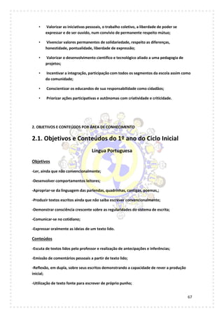 67
• Valorizar as iniciativas pessoais, o trabalho coletivo, a liberdade de poder se
expressar e de ser ouvido, num convívio de permanente respeito mútuo;
• Vivenciar valores permanentes de solidariedade, respeito as diferenças,
honestidade, pontualidade, liberdade de expressão;
• Valorizar o desenvolvimento científico e tecnológico aliado a uma pedagogia de
projetos;
• Incentivar a integração, participação com todos os segmentos da escola assim como
da comunidade;
• Conscientizar os educandos de sua responsabilidade como cidadãos;
• Priorizar ações participativas e autônomas com criatividade e criticidade.
2. OBJETIVOS E CONTEÚDOS POR ÁREA DE CONHECIMENTO
2.1. Objetivos e Conteúdos do 1º ano do Ciclo Inicial
Língua Portuguesa
Objetivos
-Ler, ainda que não convencionalmente;
-Desenvolver comportamentos leitores;
-Apropriar-se da linguagem das parlendas, quadrinhas, cantigas, poemas,;
-Produzir textos escritos ainda que não saiba escrever convencionalmente;
-Demonstrar consciência crescente sobre as regularidades do sistema de escrita;
-Comunicar-se no cotidiano;
-Expressar oralmente as ideias de um texto lido.
Conteúdos
-Escuta de textos lidos pelo professor e realização de antecipações e inferências;
-Emissão de comentários pessoais a partir de texto lido;
-Reflexão, em dupla, sobre seus escritos demonstrando a capacidade de rever a produção
inicial;
-Utilização de texto fonte para escrever de próprio punho;
 