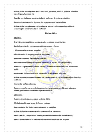 68
-Utilização das estratégias de leitura para listas, parlendas, músicas, poemas, adivinhas,
trava-línguas, legendas, etc;
-Revisão, em duplas, ou com orientação do professor, de textos produzidos;
-Reconhecimento e escrita do nome dos personagens de histórias lidas;
-Utilização das estratégias de escrita: planejar o texto, redigir rascunhos, cuidar da
apresentação, com orientação do professor.
Matemática
Objetivos
-Usar números no cotidiano com estratégias pessoais e convencionais;
-Estabelecer relações entre espaço, objetos, pessoas e forma.
- Diferenciar altura, peso e tamanho;
-Identificar dias da semana, meses do ano, horas;
-Comparar tamanhos e estabelecer relações;
-Perceber as diferentes possibilidades de resolução de uma situação problema;
-Construir o significado do número natural a partir de seus diferentes usos no contexto
social;
-Desenvolver noções das técnicas operatórias da adição e da subtração;
-Utilizar estratégias convencionais ou não convencionais de cálculo para resolver situações-
problema;
-interpretar gráficos e tabelas;
-Reconhecer as formas geométricas presentes na natureza e nos objetos criados pelo
homem, percebendo suas semelhanças e diferenças;
Conteúdos
-Reconhecimento de números no contexto diário;
-Medição de objetos e tempo de formas variadas;
-Representação dos dados encontrados com as medições;
-Utilização de diferentes estratégias para quantificar elementos;
-Leitura, escrita, comparação e ordenação de números familiares ou frequentes;
-Leitura e interpretação de informações matemáticas contidas em imagens;
 