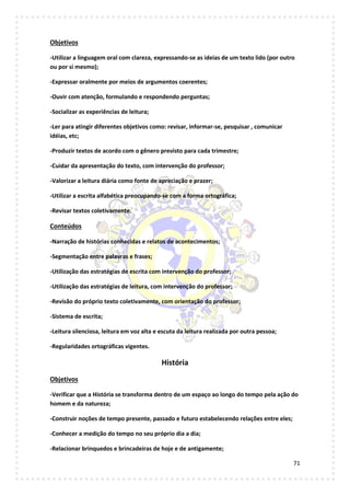 71
Objetivos
-Utilizar a linguagem oral com clareza, expressando-se as ideias de um texto lido (por outro
ou por si mesmo);
-Expressar oralmente por meios de argumentos coerentes;
-Ouvir com atenção, formulando e respondendo perguntas;
-Socializar as experiências de leitura;
-Ler para atingir diferentes objetivos como: revisar, informar-se, pesquisar , comunicar
idéias, etc;
-Produzir textos de acordo com o gênero previsto para cada trimestre;
-Cuidar da apresentação do texto, com intervenção do professor;
-Valorizar a leitura diária como fonte de apreciação e prazer;
-Utilizar a escrita alfabética preocupando-se com a forma ortográfica;
-Revisar textos coletivamente.
Conteúdos
-Narração de histórias conhecidas e relatos de acontecimentos;
-Segmentação entre palavras e frases;
-Utilização das estratégias de escrita com intervenção do professor;
-Utilização das estratégias de leitura, com intervenção do professor;
-Revisão do próprio texto coletivamente, com orientação do professor;
-Sistema de escrita;
-Leitura silenciosa, leitura em voz alta e escuta da leitura realizada por outra pessoa;
-Regularidades ortográficas vigentes.
História
Objetivos
-Verificar que a História se transforma dentro de um espaço ao longo do tempo pela ação do
homem e da natureza;
-Construir noções de tempo presente, passado e futuro estabelecendo relações entre eles;
-Conhecer a medição do tempo no seu próprio dia a dia;
-Relacionar brinquedos e brincadeiras de hoje e de antigamente;
 