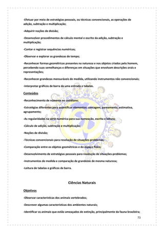 73
-Efetuar por meio de estratégias pessoais, ou técnicas convencionais, as operações de
adição, subtração e multiplicação;
-Adquirir noções de divisão;
-Desenvolver procedimentos de cálculo mental e escrito da adição, subtração e
multiplicação;
-Contar e registrar sequências numéricas;
-Observar e explorar as grandezas de tempo;
-Reconhecer formas geométricas presentes na natureza e nos objetos criados pelo homem,
percebendo suas semelhanças e diferenças em situações que envolvam descrições orais e
representações;
-Reconhecer grandezas mensuráveis de medida, utilizando instrumentos não convencionais;
-Interpretar gráficos de barra de uma entrada e tabelas.
Conteúdos
-Reconhecimento de números no cotidiano;
-Estratégias diferentes para quantificar elementos: contagem, pareamento, estimativa,
agrupamento;
-As regularidades na série numérica para sua nomeação, escrita e leitura;
-Cálculo de adição, subtração e multiplicação;
-Noções de divisão;
-Técnicas convencionais para resolução de situações-problemas;
-Comparação entre os objetos geométricos e do espaço físico;
-Desenvolvimento de estratégias pessoais para resolução de situações-problemas;
-Instrumentos de medida e comparação de grandezas de mesma natureza;
-Leitura de tabelas e gráficos de barra.
Ciências Naturais
Objetivos
-Observar características dos animais vertebrados;
-Descrever algumas características dos ambientes naturais;
-Identificar os animais que estão ameaçados de extinção, principalmente da fauna brasileira;
 