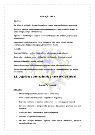 75
Educação Física
Objetivos
-Participar de atividades rítmicas, brincadeiras e jogos, organizando-os com autonomia;
-Conhecer, vivenciar e usufruir as manifestações da cultura corporal popular, através de
rodas, cantigas, danças e brincadeiras;
-Apreciar as manifestações corporais considerando os aspectos estéticos, expressivos e
comunicativos;
-Desenvolver habilidades(correr, saltar, arremessar, rolar, bater, rebater, receber,
amortecer, irar, etc.) durante os jogos, brincadeiras e danças.
Conteúdos
-Aspectos históricos e sociais relacionados as brincadeiras, danças e jogos;
-Exploração e criação de gestos e códigos das manifestações da cultura corporal;
-Valorização da cultura popular nacional;
-Desenvolvimento de habilidades relacionados aos jogos, brincadeiras e danças;
-Conhecimento e valorização dos comportamentos éticos e sociais presentes nos jogos e
brincadeiras;
2.3. Objetivos e Conteúdos do 3º ano do Ciclo Inicial
Língua Portuguesa
OBJETIVOS
• Utilizar a linguagem oral ,expressando-se com clareza;
• Ouvir com atenção formulando e respondendo perguntas;
• Expressar oralmente as ideias de um texto lido ( por outro ou por si mesmo);
• Ler com autonomia e compreensão os textos dos gêneros previstos para cada
trimestre;
• Valorizar a leitura como fonte de apreciação e prazer;
• Socializar as experiências de leitura;
• Ler para alcançar diferentes objetivos como revisar, informar-se, pesquisar,
comunicar ideias, etc.;
 