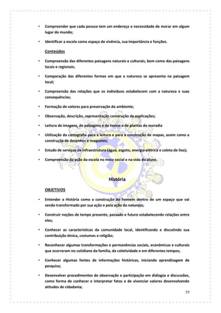 77
• Compreender que cada pessoa tem um endereço e necessidade de morar em algum
lugar do mundo;
• Identificar a escola como espaço de vivência, sua importância e funções.
Conteúdos
• Compreensão das diferentes paisagens naturais e culturais, bem como das paisagens
locais e regionais;
• Comparação das diferentes formas em que a natureza se apresenta na paisagem
local;
• Compreensão das relações que os indivíduos estabelecem com a natureza e suas
consequências;
• Formação de valores para preservação do ambiente;
• Observação, descrição, representação construção de explicações;
• Leitura de imagens, de paisagens e de textos e de plantas de moradia
• Utilização da cartografia para a leitura e para a construção de mapas, assim como a
construção de desenhos e maquetes;
• Estudo de serviços de infraestrutura (água, esgoto, energia elétrica e coleta de lixo);
• Compreensão da ação da escola no meio social e na vida do aluno.
História
OBJETIVOS
• Entender a História como a construção do homem dentro de um espaço que vai
sendo transformado por sua ação e pela ação da natureza;
• Construir noções de tempo presente, passado e futuro estabelecendo relações entre
eles;
• Conhecer as características da comunidade local, identificando e discutindo sua
contribuição étnica, costumes e religião;
• Reconhecer algumas transformações e permanências sociais, econômicas e culturais
que ocorreram no cotidiano da família, da coletividade e em diferentes tempos;
• Conhecer algumas fontes de informações históricas, iniciando aprendizagem de
pesquisa;
• Desenvolver procedimentos de observação e participação em diálogos e discussões,
como forma de conhecer e interpretar fatos e de vivenciar valores desenvolvendo
atitudes de cidadania;
 