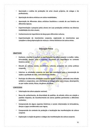 81
• Apreciação e análise de produções de artes visuais próprias, de colegas e de
profissionais;
• Apreciação de obras artísticas em várias modalidades;
• Apreciação de diferentes obras artísticas brasileiras e estudo de sua história em
diferentes épocas;
• Experimentação e pesquisa pelos alunos em suas produções artísticas nas diversas
modalidades de artes visuais;
• Conhecimento da importância da dança para diferentes culturas;
• Experimentação de movimentos corporais, explorando os movimentos que
compõem a dança;Apreciação de músicas e ritmos folclóricos de outras etnias.
Educação Física
OBJETIVOS
• Conhecer, vivenciar e usufruir as manifestações da cultura popular e erudita- rodas,
brincadeiras, danças, lutas e esportes, discutindo sua importância no contexto
histórico social;
• Discutir os valores, sociais, econômicos, culturais, presentes em certas práticas
corporais;
• Valorizar as atividades corporais de lazer que contribuem para a manutenção da
saúde e qualidade de vida, como direito do cidadão;
• Participar de diferentes atividades corporais ligadas à cultura, adotando uma atitude
solidária e cooperativa, sem discriminar os colegas pelas suas crenças, desempenho
ou por razões sociais, físicas, de gênero ou classe.
CONTEÚDOS
• Valorização da cultura popular nacional;
• Busca de conhecimento, da diversidade de padrões, da atitude crítica em relação a
padrões impostos, do reconhecimento de outros padrões pertinentes a diferentes
contextos;
• Compreensão de alguns aspectos históricos e sociais relacionados às brincadeiras,
danças e jogos considerando suas regras;
• Compreensão do contexto de produção e localização das manifestações da cultura
corporal;
• Exploração e criação de gestos e códigos das manifestações da cultura corporal;
 