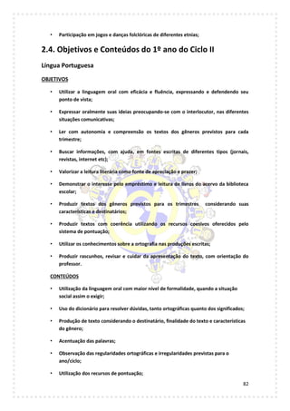 82
• Participação em jogos e danças folclóricas de diferentes etnias;
2.4. Objetivos e Conteúdos do 1º ano do Ciclo II
Língua Portuguesa
OBJETIVOS
• Utilizar a linguagem oral com eficácia e fluência, expressando e defendendo seu
ponto de vista;
• Expressar oralmente suas ideias preocupando-se com o interlocutor, nas diferentes
situações comunicativas;
• Ler com autonomia e compreensão os textos dos gêneros previstos para cada
trimestre;
• Buscar informações, com ajuda, em fontes escritas de diferentes tipos (jornais,
revistas, internet etc);
• Valorizar a leitura literária como fonte de apreciação e prazer;
• Demonstrar o interesse pelo empréstimo e leitura de livros do acervo da biblioteca
escolar;
• Produzir textos dos gêneros previstos para os trimestres considerando suas
características e destinatários;
• Produzir textos com coerência utilizando os recursos coesivos oferecidos pelo
sistema de pontuação;
• Utilizar os conhecimentos sobre a ortografia nas produções escritas;
• Produzir rascunhos, revisar e cuidar da apresentação do texto, com orientação do
professor.
CONTEÚDOS
• Utilização da linguagem oral com maior nível de formalidade, quando a situação
social assim o exigir;
• Uso do dicionário para resolver dúvidas, tanto ortográficas quanto dos significados;
• Produção de texto considerando o destinatário, finalidade do texto e características
do gênero;
• Acentuação das palavras;
• Observação das regularidades ortográficas e irregularidades previstas para o
ano/ciclo;
• Utilização dos recursos de pontuação;
 
