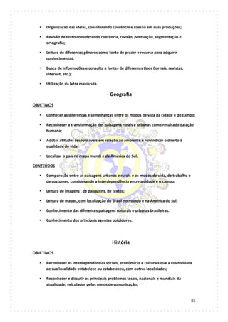 83
• Organização das ideias, considerando coerência e coesão em suas produções;
• Revisão de texto considerando coerência, coesão, pontuação, segmentação e
ortografia;
• Leitura de diferentes gêneros como fonte de prazer e recurso para adquirir
conhecimentos.
• Busca de informações e consulta a fontes de diferentes tipos (jornais, revistas,
internet, etc.);
• Utilização da letra maiúscula.
Geografia
OBJETIVOS
• Conhecer as diferenças e semelhanças entre os modos de vida da cidade e do campo;
• Reconhecer a transformação das paisagens rurais e urbanas como resultado da ação
humana;
• Adotar atitudes responsáveis em relação ao ambiente e reivindicar o direito à
qualidade de vida;
• Localizar o país no mapa mundi e da América do Sul.
CONTEÚDOS
• Comparação entre as paisagens urbanas e rurais e os modos de vida, de trabalho e
de costumes, considerando a interdependência entre a cidade e o campo;
• Leitura de imagens , de paisagens, de textos;
• Leitura de mapas, com localização do Brasil no mundo e na América do Sul;
• Conhecimento das diferentes paisagens naturais e urbanas brasileiras.
• Conhecimento dos principais agentes poluidores.
História
OBJETIVOS
• Reconhecer as interdependências sociais, econômicas e culturais que a coletividade
de sua localidade estabelece ou estabeleceu, com outras localidades;
• Reconhecer e discutir os principais problemas locais, nacionais e mundiais da
atualidade, veiculados pelos meios de comunicação;
 