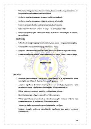 84
• Valorizar o diálogo e a discussão democrática, desenvolvendo uma postura crítica na
interpretação dos fatos e conteúdos históricos;
• Conhecer as culturas dos povos africanos trazidos para o Brasil.
• Conhecer as culturas dos povos indígenas antes da colonização.
• Reconhecer a contribuição dos imigrantes na cultura brasileira.
• Entender e trabalhar com a noção de tempo e as formas de medi-lo.
• Valorizar as participações coletivas em defesa da melhoria das condições de vida das
comunidades.
CONTEÚDOS
. Reflexão sobre os principais problemas atuais, suas causas e propostas de soluções;
• Compreender os deslocamentos populacionais no Brasil;
• Pesquisas sobre a contribuição cultural dos povos que formaram o povo brasileiro;
• Conhecimento sobre as várias formas de medidas do tempo, como a linha do tempo.
Matemática
OBJETIVOS
• Descrever procedimentos e resultados, representando-os e argumentando sobre
suas hipóteses, utilizando diversas formas de linguagem;
• Ampliar o significado de número natural pelo seu uso em situações problema e pelo
reconhecimento de relações e regularidades em diferentes contextos;
• Utilizar o sistema monetário brasileiro em situações problema;
• Identificar e comparar figuras geométricas bidimensionais;
• Utilizar as unidades convencionais e estabelecer relações entre as unidades mais
usuais dos sistemas de medidas em diferentes contextos.
• Interpretar dados apresentados por meio de tabelas e gráficos;
• Resolver situações-problema, consolidando significados das quatro operações
fundamentais;
 