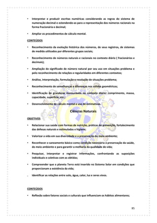 85
• Interpretar e produzir escritas numéricas considerando as regras do sistema de
numeração decimal e estendendo-as para a representação dos números racionais na
forma fracionária e decimal;
• Ampliar os procedimentos de cálculo mental.
CONTEÚDOS
• Reconhecimento da evolução histórica dos números, de seus registros, de sistemas
de medida utilizados por diferentes grupos sociais;
• Reconhecimento de números naturais e racionais no contexto diário ( fracionários e
decimais);
• Ampliação do significado de número natural por seu uso em situações problema e
pelo reconhecimento de relações e regularidades em diferentes contextos;
• Análise, interpretação, formulação e resolução de situações problema;
• Reconhecimento de semelhanças e diferenças nos sólidos geométricos;
• Identificação de grandezas mensuráveis no contexto diário: comprimento, massa,
capacidade, superfície, etc.;
• Desenvolvimento de cálculo mental e uso de estimativas.
Ciências Naturais
OBJETIVOS
• Relacionar sua saúde com formas de nutrição, práticas de prevenção, fortalecimento
das defesas naturais e estimuladas e higiene;
• Valorizar a vida em sua diversidade e a preservação do meio ambiente;
• Reconhecer o saneamento básico como condição necessária à preservação da saúde,
do meio ambiente e para garantir a melhoria da qualidade de vida;
• Pesquisar, interpretar e registrar informações, confrontando as suposições
individuais e coletivas com as obtidas;
• Compreender que o planeta Terra está inserido no Sistema Solar em condições que
proporcionam a existência da vida;
. Identificar as relações entre solo, água, calor, luz e seres vivos.
CONTEÚDOS
• Reflexão sobre fatores sociais e culturais que influenciam os hábitos alimentares;
 