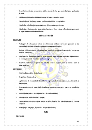 86
• Reconhecimento do saneamento básico como direito que contribui para qualidade
de vida;
• Conhecimento dos corpos celestes que formam o Sistema Solar;
• Formulação de hipóteses para o confronto de ideias e resultados;
• Estudo das relações dos seres vivos em diferentes ecossistemas.
• Estudo das relações entre água, calor, luz, seres vivos e solo, afim de compreender
os aspectos da dinâmica ambiental.
Educação Física
OBJETIVOS
• Participar de discussões sobre as diferentes práticas corporais pessoais e da
comunidade, compartilhando conhecimentos e experiências;
• Analisar criticamente os valores sociais, econômicos, culturais, presentes em certas
práticas corporais;
• Participar de atividades rítmicas, brincadeiras, jogos, lutas e esportes, organizando-
os com autonomia, criando e recriando regras;
• Resolver problemas corporais na relação com os objetos, com o outro e com o
próprio corpo;
CONTEÚDOS
• Valorização e prática do diálogo;
• Respeito a si e ao outro;
• Legitimação da necessidade de elaborar regras, materiais e espaços, considerando a
diversidade;
• Desenvolvimento da capacidade de adaptar espaços, materiais e regras na criação de
jogos;
• Valorização e prática da cooperação e da solidariedade;
• Percepção do ritmo pessoal e grupal;
• Compreensão do contexto de produção e localização das manifestações da cultura
corporal;
• Participação em jogos, esportes e danças e circuitos;
Arte
OBJETIVOS
 