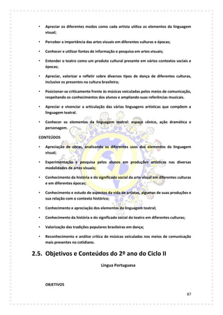 87
• Apreciar os diferentes modos como cada artista utiliza os elementos da linguagem
visual;
• Perceber a importância das artes visuais em diferentes culturas e épocas;
• Conhecer e utilizar fontes de informação e pesquisa em artes visuais;
• Entender o teatro como um produto cultural presente em vários contextos sociais e
épocas;
• Apreciar, valorizar e refletir sobre diversos tipos de dança de diferentes culturas,
inclusive os presentes na cultura brasileira;
• Posicionar-se criticamente frente às músicas veiculadas pelos meios de comunicação,
respeitando os conhecimentos dos alunos e ampliando suas referências musicais.
• Apreciar e vivenciar a articulação das várias linguagens artísticas que compõem a
linguagem teatral.
• Conhecer os elementos da linguagem teatral: espaço cênico, ação dramática e
personagem.
CONTEÚDOS
• Apreciação de obras, analisando os diferentes usos dos elementos da linguagem
visual;
• Experimentação e pesquisa pelos alunos em produções artísticas nas diversas
modalidades de artes visuais;
• Conhecimento da história e do significado social da arte visual em diferentes culturas
e em diferentes épocas;
• Conhecimento e estudo de aspectos da vida de artistas, algumas de suas produções e
sua relação com o contexto histórico;
• Conhecimento e apreciação dos elementos da linguagem teatral;
• Conhecimento da história e do significado social do teatro em diferentes culturas;
• Valorização das tradições populares brasileiras em dança;
• Reconhecimento e análise crítica de músicas veiculadas nos meios de comunicação
mais presentes no cotidiano.
2.5. Objetivos e Conteúdos do 2º ano do Ciclo II
Língua Portuguesa
OBJETIVOS
 