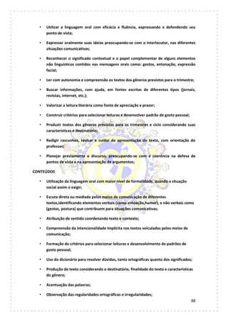 88
• Utilizar a linguagem oral com eficácia e fluência, expressando e defendendo seu
ponto de vista;
• Expressar oralmente suas ideias preocupando-se com o interlocutor, nas diferentes
situações comunicativas;
• Reconhecer o significado contextual e o papel complementar de alguns elementos
não linguísticos contidos nas mensagens orais como: gestos, entonação, expressão
facial;
• Ler com autonomia e compreensão os textos dos gêneros previstos para o trimestre;
• Buscar informações, com ajuda, em fontes escritas de diferentes tipos (jornais,
revistas, internet, etc.);
• Valorizar a leitura literária como fonte de apreciação e prazer;
• Construir critérios para selecionar leituras e desenvolver padrão de gosto pessoal;
• Produzir textos dos gêneros previstos para os trimestres e ciclo considerando suas
características e destinatário;
• Redigir rascunhos, revisar e cuidar da apresentação do texto, com orientação do
professor;
• Planejar previamente o discurso, preocupando-se com a coerência na defesa de
pontos de vista e na apresentação de argumentos;
CONTEÚDOS
• Utilização da linguagem oral com maior nível de formalidade, quando a situação
social assim o exigir;
• Escuta direta ou mediada pelos meios de comunicação de diferentes
textos,identificando elementos verbais (como entoação,humor), e não verbais como
(gestos, postura) que contribuem para situações comunicativas;
• Atribuição de sentido coordenando texto e contexto;
• Compreensão da intencionalidade implícita nos textos veiculados pelos meios de
comunicação;
• Formação de critérios para selecionar leituras e desenvolvimento de padrões de
gosto pessoal;
• Uso do dicionário para resolver dúvidas, tanto ortográficas quanto dos significados;
• Produção de texto considerando o destinatário, finalidade do texto e características
do gênero;
• Acentuação das palavras;
• Observação das regularidades ortográficas e irregularidades;
 