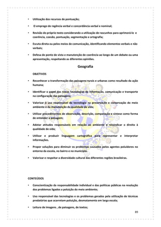 89
• Utilização dos recursos de pontuação;
• O emprego de regência verbal e concordância verbal e nominal;
• Revisão do próprio texto considerando a utilização de rascunhos para aprimorá-lo e
coerência, coesão, pontuação, segmentação e ortografia;
• Escuta direta ou pelos meios de comunicação, identificando elementos verbais e não
verbais;
• Defesa de ponto de vista e manutenção de coerência ao longo de um debate ou uma
apresentação, respeitando as diferentes opiniões.
Geografia
OBJETIVOS
• Reconhecer a transformação das paisagens rurais e urbanas como resultado da ação
humana;
• Identificar o papel das novas tecnologias da informação, comunicação e transporte
na configuração das paisagens;
• Valorizar o uso responsável da tecnologia na preservação e conservação do meio
ambiente e da manutenção da qualidade de vida;
• Utilizar procedimentos de observação, descrição, comparação e síntese como forma
de entender a paisagem;
• Adotar atitudes responsáveis em relação ao ambiente e reivindicar o direito à
qualidade de vida;
• Utilizar e produzir linguagem cartográfica para representar e interpretar
informações.
• Propor soluções para diminuir os problemas causados pelos agentes poluidores no
entorno da escola, no bairro e no município.
• Valorizar e respeitar a diversidade cultural das diferentes regiões brasileiras.
CONTEÚDOS
• Conscientização da responsabilidade individual e das políticas públicas na resolução
dos problemas ligados a poluição do meio ambiente;
• Uso responsável das tecnologias e os problemas gerados pela utilização de técnicas
predatórias que acarretam poluição, desmatamento em larga escala;
• Leitura de imagens , de paisagens, de textos;
 