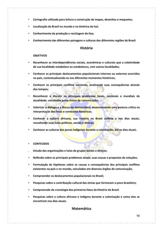 90
• Cartografia utilizada para leitura e construção de mapas, desenhos e maquetes;
• Localização do Brasil no mundo e na América do Sul;
• Conhecimento da produção e reciclagem do lixo;
• Conhecimento das diferentes paisagens e culturas das diferentes regiões do Brasil.
História
OBJETIVOS
• Reconhecer as interdependências sociais, econômicas e culturais que a coletividade
de sua localidade estabelece ou estabeleceu, com outras localidades;
• Conhecer os principais deslocamentos populacionais internos ou externos ocorridos
no país, contextualizando-os nos diferentes momentos históricos;
• Conhecer os principais conflitos nacionais, analisando suas consequências através
dos tempos;
• Reconhecer e discutir os principais problemas locais, nacionais e mundiais da
atualidade, veiculados pelos meios de comunicação;
• Valorizar o diálogo e a discussão democrática, desenvolvendo uma postura crítica na
interpretação dos fatos e conteúdos históricos;
• Conhecer a cultura africana, sua história no Brasil colônia e nos dias atuais,
ressaltando suas lutas políticas, sociais e étnicas;
• Conhecer as culturas dos povos indígenas durante a colonização, até os dias atuais.
• CONTEÚDOS
. Estudo das organizações e lutas de grupos sociais e étnicos;
• Reflexão sobre os principais problemas atuais, suas causas e propostas de soluções;
• Formulação de hipóteses sobre as causas e consequências dos principais conflitos
existentes no país e no mundo, veiculados em diversos órgãos de comunicação;
• Compreender os deslocamentos populacionais no Brasil;
• Pesquisas sobre a contribuição cultural das etnias que formaram o povo brasileiro;
• Compreensão da cronologia dos primeiros fatos da História do Brasil.
• Pesquisas sobre a cultura africana e indígena durante a colonização e como elas se
encontram nos dias atuais.
Matemática
 