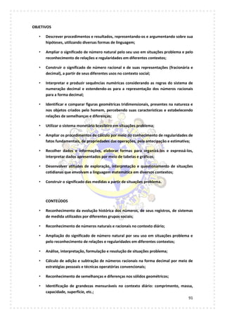91
OBJETIVOS
• Descrever procedimentos e resultados, representando-os e argumentando sobre sua
hipóteses, utilizando diversas formas de linguagem;
• Ampliar o significado de número natural pelo seu uso em situações problema e pelo
reconhecimento de relações e regularidades em diferentes contextos;
• Construir o significado de número racional e de suas representações (fracionária e
decimal), a partir de seus diferentes usos no contexto social;
• Interpretar e produzir sequências numéricas considerando as regras do sistema de
numeração decimal e estendendo-as para a representação dos números racionais
para a forma decimal;
• Identificar e comparar figuras geométricas tridimensionais, presentes na natureza e
nos objetos criados pelo homem, percebendo suas características e estabelecendo
relações de semelhanças e diferenças;
• Utilizar o sistema monetário brasileiro em situações problema;
• Ampliar os procedimentos de cálculo por meio do conhecimento de regularidades de
fatos fundamentais, de propriedades das operações, pela antecipação e estimativa;
• Recolher dados e informações, elaborar formas para organizá-los e expressá-los,
interpretar dados apresentados por meio de tabelas e gráficos;
• Desenvolver atitudes de exploração, interpretação e questionamento de situações
cotidianas que envolvam a linguagem matemática em diversos contextos;
• Construir o significado das medidas a partir de situações problema.
CONTEÚDOS
• Reconhecimento da evolução histórica dos números, de seus registros, de sistemas
de medida utilizados por diferentes grupos sociais;
• Reconhecimento de números naturais e racionais no contexto diário;
• Ampliação do significado de número natural por seu uso em situações problema e
pelo reconhecimento de relações e regularidades em diferentes contextos;
• Análise, interpretação, formulação e resolução de situações problema;
• Cálculo de adição e subtração de números racionais na forma decimal por meio de
estratégias pessoais e técnicas operatórias convencionais;
• Reconhecimento de semelhanças e diferenças nos sólidos geométricos;
• Identificação de grandezas mensuráveis no contexto diário: comprimento, massa,
capacidade, superfície, etc.;
 