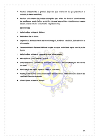 94
• Analisar criticamente as práticas corporais que favorecem ou que prejudicam a
construção da corporeidade;
• Analisar criticamente os padrões divulgados pela mídia por meio do conhecimento
de padrões de saúde, beleza e estética corporal que existem nos diferentes grupos
sociais para se evitar o consumismo e o preconceito;
CONTEÚDOS
• Valorização e prática do diálogo;
• Respeito a si e ao outro;
• Legitimação da necessidade de elaborar regras, materiais e espaços, considerando a
diversidade;
• Desenvolvimento da capacidade de adaptar espaços, materiais e regras na criação de
jogos;
• Valorização e prática da cooperação e da solidariedade;
• Percepção do ritmo pessoal e grupal;
• Compreensão do contexto de produção e localização das manifestações da cultura
corporal;
• Participação em jogos, esportes e danças e circuitos;
• Aceitação da disputa como um elemento da competição e não como uma atitude de
rivalidade frente aos demais;
• Valorização e prática do diálogo
 