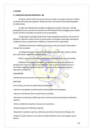 95
3. ROTINA
3.1 BIBLIOTECA ESCOLAR INTERATIVA - BEI
Os alunos utilizam a BEI uma vez por semana nos dias e no espaço acontecem também
as oficinas oferecidas pelo programa “tempo de escola”. Os horários e dias estão estipulados
na tabela abaixo.
As ações de mediação desenvolvidas nas Bibliotecas Escolares Interativas - BEI são
planejadas para que ocorram em consonância ao PPP (Projeto Político Pedagógico) da Unidade
Escolar, de forma articulada e em parceria com os educadores.
A organização e utilização da BEI são de responsabilidade do professor e do auxiliar de
biblioteca, cabendo a ambos orientar os alunos quanto à utilização, preservação, devolução e
cuidado com livros, equipamentos, mobiliários, comportamento e organização;
O professor permanece na biblioteca durante as aulas para realizar intervenções e
interagir com os grupos;
A utilização do espaço e recursos da biblioteca é direito de todos. Estamos abertos
para novas ideias, sugestões e esclarecimentos;
A BEI é um espaço a ser utilizado por todos os segmentos da escola e comunidade.
A biblioteca é um espaço privilegiado, que proporciona que os seus usuários se
apropriem dos recursos e suportes de informação. Cabe ao auxiliar de biblioteca dar as
orientações sugestões e embasamento para a utilização deste espaço com confiança,
segurança e autonomia.
COMUNIDADE
Atendimento às terças-feiras no horário das 13:00h às 15:50h.
OBJETIVOS
O aluno deve, por meio do trabalho desenvolvido na BEI:
-Expressar suas opiniões e conhecimentos através de diferentes linguagens;
-Expressar-se de diversas formas sobre leituras realizadas;
-Reconhecer semelhanças e diferenças entre o mesmo assunto apresentado em diferentes
suportes;
-Utilizar os diferentes suportes e recursos com autonomia;
-Realizar pesquisas em diferentes suportes;
-Recapitular e socializar o que leu, oralmente, por escrito, através de dramatização, etc.;
-Preparar e realizar leituras em voz alta em função do público alvo ou da situação a que se
destina.
 