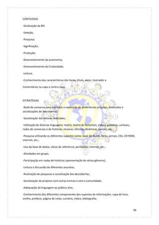 96
CONTEÚDOS
-Sinalização da BEI
-Seleção;
-Pesquisa;
-Significação;
-Produção;
-Desenvolvimento da autonomia;
-Desenvolvimento da Criatividade;
-Leitura;
-Conhecimento das características dos livros, título, autor, ilustrador e
Comentários na capa e contra capa.
ESTRATÉGIAS
-Roda de conversa para estimular a exposição de preferências próprias, discussões e
socializações de descobertas;
-Socialização das leituras realizadas;
-Utilização de diversas linguagens: teatro, teatro de fantoches, vídeos, palestras, cartazes,
rodas de conversas e de histórias, músicas, oficinas, dinâmicas, painéis, etc.;
-Pesquisa utilizando os diferentes suportes como: base de dados, livros, jornais, CDs, CD ROM,
internet, etc.;
-Uso da base de dados, obras de referência, periódicos, internet, etc.;
-Atividades em grupo;
-Participação em rodas de histórias (apresentação de vários gêneros);
-Leitura e discussão de diferentes assuntos;
-Realização de pesquisas e socialização das descobertas;
-Socialização de projetos com outras turmas e com a comunidade;
-Adequação da linguagem ao público alvo;
-Conhecimento dos diferentes componentes dos suportes de informações: capa do livro,
orelha, prefácio, página de rosto, sumário, índice, bibliografia;
 