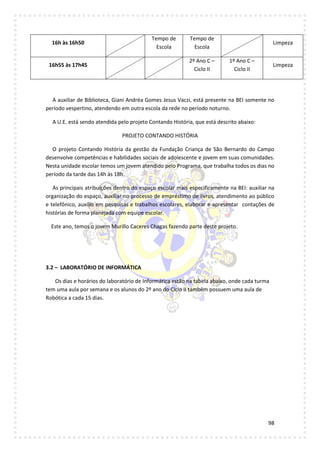98
16h às 16h50
Tempo de
Escola
Tempo de
Escola
Limpeza
16h55 às 17h45
2º Ano C –
Ciclo II
1º Ano C –
Ciclo II
Limpeza
A auxiliar de Biblioteca, Giani Andréa Gomes Jesus Vaczi, está presente na BEI somente no
período vespertino, atendendo em outra escola da rede no período noturno.
A U.E. está sendo atendida pelo projeto Contando História, que está descrito abaixo:
PROJETO CONTANDO HISTÓRIA
O projeto Contando História da gestão da Fundação Criança de São Bernardo do Campo
desenvolve competências e habilidades sociais de adolescente e jovem em suas comunidades.
Nesta unidade escolar temos um jovem atendido pelo Programa, que trabalha todos os dias no
período da tarde das 14h às 18h.
As principais atribuições dentro do espaço escolar mais especificamente na BEI: auxiliar na
organização do espaço, auxiliar no processo de empréstimo de livros, atendimento ao público
e telefônico, auxílio em pesquisas e trabalhos escolares, elaborar e apresentar contações de
histórias de forma planejada com equipe escolar.
Este ano, temos o jovem Murillo Caceres Chagas fazendo parte deste projeto.
3.2 – LABORATÓRIO DE INFORMÁTICA
Os dias e horários do laboratório de Informática estão na tabela abaixo, onde cada turma
tem uma aula por semana e os alunos do 2º ano do Ciclo II também possuem uma aula de
Robótica a cada 15 dias.
 