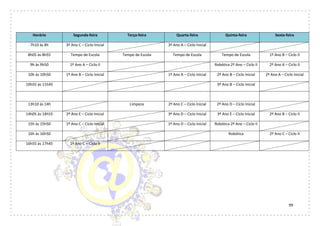 99
Horário Segunda-feira Terça-feira Quarta-feira Quinta-feira Sexta-feira
7h10 às 8h 3º Ano C – Ciclo Inicial 3º Ano A – Ciclo Inicial
8h05 às 8h55 Tempo de Escola Tempo de Escola Tempo de Escola Tempo de Escola 1º Ano B – Ciclo II
9h às 9h50 1º Ano A – Ciclo II Robótica 2º Ano – Ciclo II 2º Ano A – Ciclo II
10h às 10h50 1º Ano B – Ciclo Inicial 1º Ano A – Ciclo Inicial 2º Ano B – Ciclo Inicial 2º Ano A – Ciclo Inicial
10h55 às 11h45 3º Ano B – Ciclo Inicial
13h10 às 14h Limpeza 2º Ano C – Ciclo Inicial 2º Ano D – Ciclo Inicial
14h05 às 14h55 2º Ano E – Ciclo Inicial 3º Ano D – Ciclo Inicial 3º Ano E – Ciclo Inicial 2º Ano B – Ciclo II
15h às 15h50 1º Ano C – Ciclo Inicial 1º Ano D – Ciclo Inicial Robótica 2º Ano – Ciclo II
16h às 16h50 Robótica 2º Ano C – Ciclo II
16h55 às 17h45 1º Ano C – Ciclo II
 