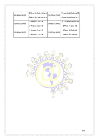 100 
09h45 às 10h00 
3º Ano do Ciclo Inicial A 
3º Ano do Ciclo Inicial B 
15h00 às 15h15 
3º Ano do Ciclo Inicial C 
3º Ano do Ciclo Inicial D 10h20 às 10h35 1º Ano do Ciclo II A 1º Ano do Ciclo II B 
15h35 às 15h50 
3º Ano do Ciclo Inicial E 
1º Ano do Ciclo II D 10h35 às 10h50 1º Ano do Ciclo II C 2º Ano do Ciclo II A 
15h50 às 16h05 
1º Ano do Ciclo II E 
2º Ano do Ciclo II B  