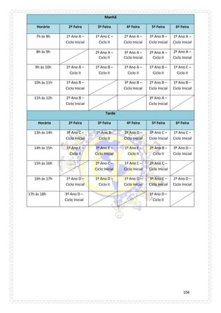 104 
Manhã Horário 2ª Feira 3ª Feira 4ª Feira 5ª Feira 6ª Feira 
7h às 8h 
1º Ano A – Ciclo Inicial 
1º Ano C – Ciclo II 
2º Ano A – Ciclo Inicial 
3º Ano B – Ciclo Inicial 
1º Ano A – Ciclo Inicial 
8h às 9h 
2º Ano A – Ciclo II 
3º Ano A – Ciclo Inicial 
2º Ano A – Ciclo II 
2º Ano A – Ciclo Inicial 
9h às 10h 
1º Ano A – Ciclo II 
1º Ano B – Ciclo II 
1º Ano A – Ciclo II 
1º Ano B – Ciclo II 
1º Ano C – Ciclo II 
10h às 11h 
1º Ano B – Ciclo Inicial 
3º Ano B – Ciclo Inicial 
2º Ano B – Ciclo Inicial 
1º Ano B – Ciclo Inicial 
11h às 12h 
2º Ano B – Ciclo Inicial 
3º Ano A – Ciclo Inicial 
Tarde Horário 2ª Feira 3ª Feira 4ª Feira 5ª Feira 6ª Feira 
13h às 14h 
3º Ano C – Ciclo Inicial 
2º Ano B- Ciclo II 
2º Ano D – Ciclo Inicial 
3º Ano C – Ciclo Inicial 
1º Ano C – Ciclo Inicial 
14h às 15h 
1º Ano E – Ciclo II 
3º Ano E – Ciclo Inicial 
1º Ano E – Ciclo II 
2º Ano B – Ciclo II 
3º Ano D – Ciclo Inicial 
15h às 16h 
2º Ano C – Ciclo Inicial 
1º Ano C – Ciclo Inicial 
2º Ano C – Ciclo Inicial 
16h às 17h 
1º Ano D – Ciclo Inicial 
1º Ano D – Ciclo II 
1º Ano D – Ciclo Inicial 
3º Ano E – Ciclo Inicial 
2º Ano D – Ciclo Inicial 
17h às 18h 
3º Ano D – Ciclo Inicial 
1º Ano D – Ciclo II 
 