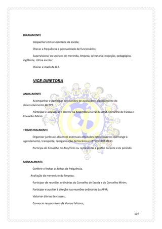 107 
DIARIAMENTE 
Despachar com a secretaria da escola; 
Checar a frequência e pontualidade de funcionários; 
Supervisionar os serviços de merenda, limpeza, secretaria; inspeção, pedagógico, vigilância, rotina escolar; 
Checar e-mails da U.E. 
VICE-DIRETORA 
ANUALMENTE 
Acompanhar e participar de reuniões de avaliação e planejamento do desenvolvimento do PPP. 
Participar e assessorar o diretor na Assembleia Geral da APM, Conselho de Escola e Conselho Mirim. 
TRIMESTRALMENTE 
Organizar junto aos docentes eventuais atividades extra classe no que tange à agendamento, transporte, reorganização de horários e ESTUDO DO MEIO. 
Participa do Conselho de Ano/Ciclo ou representar a gestão durante este período. 
MENSALMENTE 
Conferir e fechar as folhas de frequência. 
Avaliação da merenda e da limpeza; 
Participar de reuniões ordinárias do Conselho de Escola e do Conselho Mirim; 
Participar e auxiliar à direção nas reuniões ordinárias da APM; 
Vistoriar diários de classes; 
Convocar responsáveis de alunos faltosos;  
