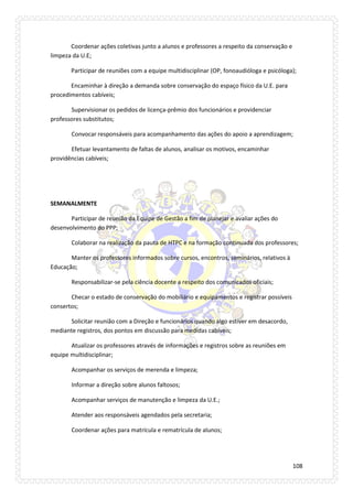108 
Coordenar ações coletivas junto a alunos e professores a respeito da conservação e limpeza da U.E; 
Participar de reuniões com a equipe multidisciplinar (OP, fonoaudióloga e psicóloga); 
Encaminhar à direção a demanda sobre conservação do espaço físico da U.E. para procedimentos cabíveis; 
Supervisionar os pedidos de licença-prêmio dos funcionários e providenciar professores substitutos; 
Convocar responsáveis para acompanhamento das ações do apoio a aprendizagem; 
Efetuar levantamento de faltas de alunos, analisar os motivos, encaminhar providências cabíveis; 
SEMANALMENTE 
Participar de reunião da Equipe de Gestão a fim de planejar e avaliar ações do desenvolvimento do PPP; 
Colaborar na realização da pauta de HTPC e na formação continuada dos professores; 
Manter os professores informados sobre cursos, encontros, seminários, relativos à Educação; 
Responsabilizar-se pela ciência docente a respeito dos comunicados oficiais; 
Checar o estado de conservação do mobiliário e equipamentos e registrar possíveis consertos; 
Solicitar reunião com a Direção e funcionários quando algo estiver em desacordo, mediante registros, dos pontos em discussão para medidas cabíveis; 
Atualizar os professores através de informações e registros sobre as reuniões em equipe multidisciplinar; 
Acompanhar os serviços de merenda e limpeza; 
Informar a direção sobre alunos faltosos; 
Acompanhar serviços de manutenção e limpeza da U.E.; 
Atender aos responsáveis agendados pela secretaria; 
Coordenar ações para matrícula e rematrícula de alunos; 
 