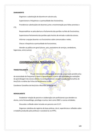109 
DIARIAMENTE 
Organizar a substituição de docente em sala de aula; 
Supervisionar a frequência e a pontualidade dos funcionários; 
Providenciar substituições de docentes junto a movimentação para faltas previstas e LTS; 
Responsabilizar-se pela abertura e fechamento dos portões na falta de funcionários; 
Supervisionar fechamento dos portões após horário de entrada e saída dos alunos; 
Informar a equipe docente e os funcionários sobre comunicados e redes; 
Checar a frequência e pontualidade de funcionários; 
Atender ao público em geral (alunos, pais, prestadores de serviços, vendedores, higienistas, entre outros). 
COORDENADORA PEDAGÓGICA 
TRIMESTRALMENTE 
Propor intervenções pedagógicas através da recuperação paralela e/ou da necessidade de frequentar o Apoio a Aprendizagem a partir dos resultados das avaliações da aprendizagem dos alunos obtidos na sondagem inicial e na participação dos Conselhos de Ano/Ciclo e análise das Fichas de Rendimento Escolar. 
Coordenar Conselhos de Ano/ciclo e Reuniões pedagógicas; 
MENSALMENTE 
Estabelecer relação de parceria e colaboração com profissionais que atendem os alunos, como fonoaudiólogo, psicólogo e outros, bem como ONG’s e outras entidades; 
Discussão e reflexão sobre Inclusão em parceria com E.O.T. 
Organizar coletânea de registros de boas práticas, isto é, experiências e reflexões sobre o trabalho produzido pelo professor e socializá-las no HTPC; 
 