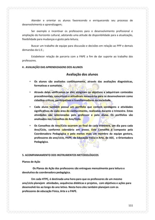 111 
Atender e orientar os alunos favorecendo e enriquecendo seu processo de desenvolvimento e aprendizagem; 
Ser exemplo e incentivar os professores para o desenvolvimento profissional e ampliação do horizonte cultural, adotando uma atitude de disponibilidade para a atualização, flexibilidade para mudanças e gosto pela leitura; 
Buscar um trabalho de equipe para discussão e decisões em relação ao PPP e demais demandas da U.E.; 
Estabelecer relação de parceria com a PAPE a fim de dar suporte ao trabalho dos professores. 
4 . AVALIAÇÃO DAS APRENDIZAGENS DOS ALUNOS 
Avaliação dos alunos 
• Os alunos são avaliados continuamente, através das avaliações diagnósticas, formativas e somativas. 
• Através delas verificamos se eles atingiram os objetivos e adquiriram conteúdos procedimentais, conceituais e atitudinais necessários para se desenvolverem como cidadãos críticos, participativos e transformadores da sociedade. 
• Cada aluno também possui um portfolio que contem sondagens e atividades significativas de cada área do conhecimento, realizadas durante o trimestre. Estas atividades são selecionadas pelo professor e pelo aluno. Os portfolios são analisados nos Conselhos de Ano/Ciclo. 
• Os Conselhos de Ano/Ciclo ocorrem ao final de cada trimestre, um dia para cada Ano/Ciclo, conforme calendário em anexo. Este Conselho é composto pela Coordenadora Pedagógica e pelo menos mais um membro da equipe gestora, professores do ano/ciclo, PAPE, de Educação Física e Arte, de AEE, e Orientadora Pedagógica. 
5. ACOMPANHAMENTO DOS INSTRUMENTOS METODOLÓGICOS 
Planos de Ação 
Os Planos de Ação dos professores são entregues mensalmente para leitura e devolutiva da coordenadora pedagógica. 
Em cada HTPC, é destinada uma hora para que os professores de um mesmo ano/ciclo planejem atividades, sequências didáticas e projetos, com objetivos e ações para desenvolvê-los ao longo do ano letivo. Nesta hora eles também planejam com os professores de educação Física, Arte e a PAPE.  