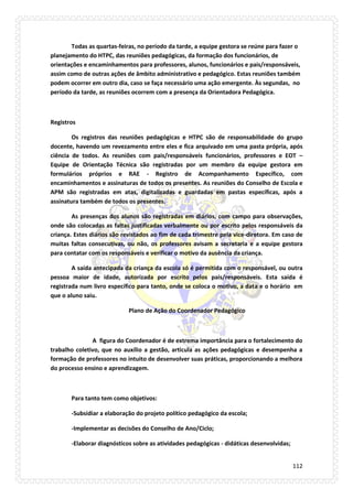 112 
Todas as quartas-feiras, no período da tarde, a equipe gestora se reúne para fazer o planejamento do HTPC, das reuniões pedagógicas, da formação dos funcionários, de orientações e encaminhamentos para professores, alunos, funcionários e pais/responsáveis, assim como de outras ações de âmbito administrativo e pedagógico. Estas reuniões também podem ocorrer em outro dia, caso se faça necessário uma ação emergente. Às segundas, no período da tarde, as reuniões ocorrem com a presença da Orientadora Pedagógica. 
Registros 
Os registros das reuniões pedagógicas e HTPC são de responsabilidade do grupo docente, havendo um revezamento entre eles e fica arquivado em uma pasta própria, após ciência de todos. As reuniões com pais/responsáveis funcionários, professores e EOT – Equipe de Orientação Técnica são registradas por um membro da equipe gestora em formulários próprios e RAE - Registro de Acompanhamento Específico, com encaminhamentos e assinaturas de todos os presentes. As reuniões do Conselho de Escola e APM são registradas em atas, digitalizadas e guardadas em pastas específicas, após a assinatura também de todos os presentes. 
As presenças dos alunos são registradas em diários, com campo para observações, onde são colocadas as faltas justificadas verbalmente ou por escrito pelos responsáveis da criança. Estes diários são revistados ao fim de cada trimestre pela vice-diretora. Em caso de muitas faltas consecutivas, ou não, os professores avisam a secretaria e a equipe gestora para contatar com os responsáveis e verificar o motivo da ausência da criança. 
A saída antecipada da criança da escola só é permitida com o responsável, ou outra pessoa maior de idade, autorizada por escrito pelos pais/responsáveis. Esta saída é registrada num livro específico para tanto, onde se coloca o motivo, a data e o horário em que o aluno saiu. 
Plano de Ação do Coordenador Pedagógico 
A figura do Coordenador é de extrema importância para o fortalecimento do trabalho coletivo, que no auxílio a gestão, articula as ações pedagógicas e desempenha a formação de professores no intuito de desenvolver suas práticas, proporcionando a melhora do processo ensino e aprendizagem. 
Para tanto tem como objetivos: 
-Subsidiar a elaboração do projeto político pedagógico da escola; 
-Implementar as decisões do Conselho de Ano/Ciclo; 
-Elaborar diagnósticos sobre as atividades pedagógicas - didáticas desenvolvidas;  