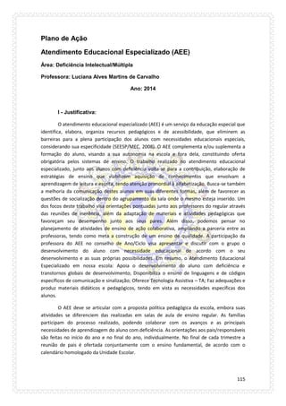 115 
Plano de Ação 
Atendimento Educacional Especializado (AEE) 
Área: Deficiência Intelectual/Múltipla 
Professora: Luciana Alves Martins de Carvalho 
Ano: 2014 
I - Justificativa: 
O atendimento educacional especializado (AEE) é um serviço da educação especial que identifica, elabora, organiza recursos pedagógicos e de acessibilidade, que eliminem as barreiras para a plena participação dos alunos com necessidades educacionais especiais, considerando sua especificidade (SEESP/MEC, 2008). O AEE complementa e/ou suplementa a formação do aluno, visando a sua autonomia na escola e fora dela, constituindo oferta obrigatória pelos sistemas de ensino. O trabalho realizado no atendimento educacional especializado, junto aos alunos com deficiência volta-se para a contribuição, elaboração de estratégias de ensino que viabilizem aquisição de conhecimentos que envolvam a aprendizagem de leitura e escrita, tendo atenção primordial à alfabetização. Busca-se também a melhoria da comunicação destes alunos em suas diferentes formas, além de favorecer as questões de socialização dentro do agrupamento da sala onde o mesmo esteja inserido. Um dos focos deste trabalho visa orientações pontuadas junto aos professores do regular através das reuniões de inerência, além da adaptação de materiais e atividades pedagógicas que favoreçam seu desempenho junto aos seus pares. Além disso, podemos pensar no planejamento de atividades de ensino de ação colaborativa, ampliando a parceria entre as professoras, tendo como meta a construção de um ensino de qualidade. A participação da professora do AEE no conselho de Ano/Ciclo visa apresentar e discutir com o grupo o desenvolvimento do aluno com necessidade educacional de acordo com o seu desenvolvimento e as suas próprias possibilidades. Em resumo, o Atendimento Educacional Especializado em nossa escola: Apoia o desenvolvimento do aluno com deficiência e transtornos globais de desenvolvimento; Disponibiliza o ensino de linguagens e de códigos específicos de comunicação e sinalização; Oferece Tecnologia Assistiva – TA; Faz adequações e produz materiais didáticos e pedagógicos, tendo em vista as necessidades específicas dos alunos. 
O AEE deve se articular com a proposta política pedagógica da escola, embora suas atividades se diferenciem das realizadas em salas de aula de ensino regular. As famílias participam do processo realizado, podendo colaborar com os avanços e as principais necessidades de aprendizagem do aluno com deficiência. As orientações aos pais/responsáveis são feitas no início do ano e no final do ano, individualmente. No final de cada trimestre a reunião de pais é ofertada conjuntamente com o ensino fundamental, de acordo com o calendário homologado da Unidade Escolar.  