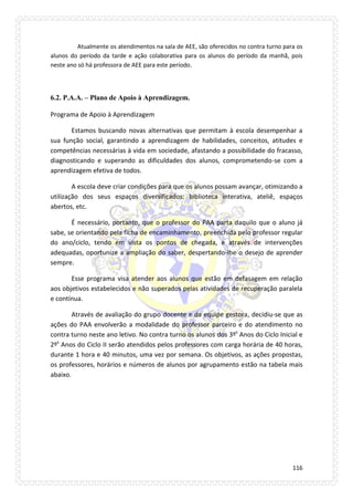 116 
Atualmente os atendimentos na sala de AEE, são oferecidos no contra turno para os alunos do período da tarde e ação colaborativa para os alunos do período da manhã, pois neste ano só há professora de AEE para este período. 
6.2. P.A.A. – Plano de Apoio à Aprendizagem. 
Programa de Apoio à Aprendizagem 
Estamos buscando novas alternativas que permitam à escola desempenhar a sua função social, garantindo a aprendizagem de habilidades, conceitos, atitudes e competências necessárias à vida em sociedade, afastando a possibilidade do fracasso, diagnosticando e superando as dificuldades dos alunos, comprometendo-se com a aprendizagem efetiva de todos. 
A escola deve criar condições para que os alunos possam avançar, otimizando a utilização dos seus espaços diversificados: biblioteca interativa, ateliê, espaços abertos, etc. 
É necessário, portanto, que o professor do PAA parta daquilo que o aluno já sabe, se orientando pela ficha de encaminhamento, preenchida pelo professor regular do ano/ciclo, tendo em vista os pontos de chegada, e através de intervenções adequadas, oportunize a ampliação do saber, despertando-lhe o desejo de aprender sempre. 
Esse programa visa atender aos alunos que estão em defasagem em relação aos objetivos estabelecidos e não superados pelas atividades de recuperação paralela e contínua. 
Através de avaliação do grupo docente e da equipe gestora, decidiu-se que as ações do PAA envolverão a modalidade do professor parceiro e do atendimento no contra turno neste ano letivo. No contra turno os alunos dos 3ºs Anos do Ciclo Inicial e 2ºs Anos do Ciclo II serão atendidos pelos professores com carga horária de 40 horas, durante 1 hora e 40 minutos, uma vez por semana. Os objetivos, as ações propostas, os professores, horários e números de alunos por agrupamento estão na tabela mais abaixo. 
 