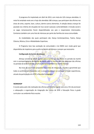 119 
O programa foi implantado em Abril de 2013, com meta de 120 crianças atendidas. A meta foi ampliada neste ano e hoje são atendidas 180 crianças, que participam das oficinas nas áreas de artes, esporte, lazer, cultura, dentre outros elementos. A seleção destas crianças foi pautada nos critérios de situações de risco social e pessoal, vulnerabilidade e inclusão social e as vagas remanescentes foram disponibilizadas aos pais e responsáveis interessados. Contamos também com uma lista de interesse por parte das famílias de nossa comunidade. 
As modalidades das quais participam são: Dança Contemporânea, Teatro, Dança Clássica, Música, Circo e Modalidades Esportivas. 
O Programa teve boa aceitação da comunidade e da EMEB num modo geral que disponibiliza de inspetores para auxilio no horário de almoço e sempre que necessário 
Configuração do horário de almoço; 
Almoço servido às 12h30 apenas para a turma que faz oficina no período da manhã com o acompanhamento do Agente de Apoio; para as turmas que irão participar das oficinas no período da tarde é servido uma fruta da época também no mesmo horário. 
No inicio do ano foram propostos momentos de integração, visando e garantindo que todos os profissionais envolvidos com o projeto pudessem se conhecer e trocar experiências, através da participação em HTPC e Reunião Pedagógica. 
WORKSHOP 
A escola optou pela não realização das oficinas em horário regular este ano a fim de promover a adequação e organização da integração dos cursos de Arte e Educação Física à grade curricular e ao ambiente físico escolar. 
 