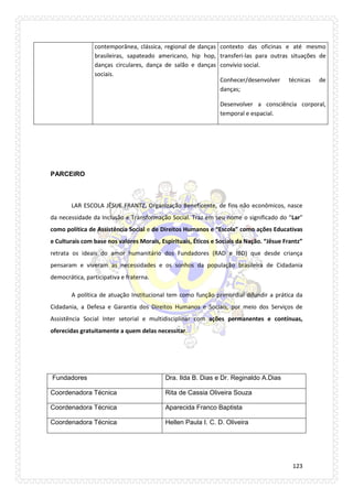 123 
contemporânea, clássica, regional de danças brasileiras, sapateado americano, hip hop, danças circulares, dança de salão e danças sociais. 
contexto das oficinas e até mesmo transferi-las para outras situações de convívio social. 
Conhecer/desenvolver técnicas de danças; 
Desenvolver a consciência corporal, temporal e espacial. 
PARCEIRO 
LAR ESCOLA JÊSUE FRANTZ, Organização Beneficente, de fins não econômicos, nasce da necessidade da Inclusão e Transformação Social. Traz em seu nome o significado do “Lar” como política de Assistência Social e de Direitos Humanos e “Escola” como ações Educativas e Culturais com base nos valores Morais, Espirituais, Éticos e Sociais da Nação. “Jêsue Frantz” retrata os ideais do amor humanitário dos Fundadores (RAD e IBD) que desde criança pensaram e viveram as necessidades e os sonhos da população brasileira de Cidadania democrática, participativa e fraterna. 
A política de atuação Institucional tem como função primordial difundir a prática da Cidadania, a Defesa e Garantia dos Direitos Humanos e Sociais, por meio dos Serviços de Assistência Social Inter setorial e multidisciplinar com ações permanentes e contínuas, oferecidas gratuitamente a quem delas necessitar. 
Fundadores 
Dra. Ilda B. Dias e Dr. Reginaldo A.Dias 
Coordenadora Técnica 
Rita de Cassia Oliveira Souza 
Coordenadora Técnica 
Aparecida Franco Baptista 
Coordenadora Técnica 
Hellen Paula I. C. D. Oliveira 
 