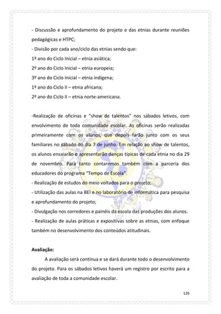 126 
- Discussão e aprofundamento do projeto e das etnias durante reuniões pedagógicas e HTPC; 
- Divisão por cada ano/ciclo das etnias sendo que: 
1º ano do Ciclo Inicial – etnia asiática; 
2º ano do Ciclo Inicial – etnia europeia; 
3º ano do Ciclo Inicial – etnia indígena; 
1º ano do Ciclo II – etnia africana; 
2º ano do Ciclo II – etnia norte-americana. 
-Realização de oficinas e “show de talentos” nos sábados letivos, com envolvimento de toda comunidade escolar. As oficinas serão realizadas primeiramente com os alunos, que depois farão junto com os seus familiares no sábado do dia 7 de junho. Em relação ao show de talentos, os alunos ensaiarão e apresentarão danças típicas de cada etnia no dia 29 de novembro. Para tanto contaremos também com a parceria dos educadores do programa “Tempo de Escola”. 
- Realização de estudos do meio voltados para o projeto; 
- Utilização das aulas na BEI e no laboratório de informática para pesquisa e aprofundamento do projeto; 
- Divulgação nos corredores e painéis da escola das produções dos alunos. 
- Realização de aulas práticas e expositivas sobre as etnias, com enfoque também no desenvolvimento dos conteúdos atitudinais. 
Avaliação: 
A avaliação será contínua e se dará durante todo o desenvolvimento do projeto. Para os sábados letivos haverá um registro por escrito para a avaliação de toda a comunidade escolar.  