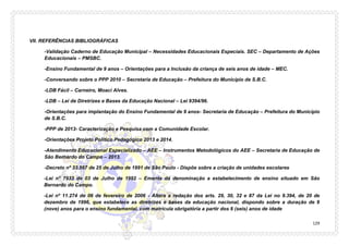 129 
VII. REFERÊNCIAS BIBLIOGRÁFICAS 
-Validação Caderno de Educação Municipal – Necessidades Educacionais Especiais. SEC – Departamento de Ações Educacionais – PMSBC. 
-Ensino Fundamental de 9 anos – Orientações para a Inclusão da criança de seis anos de idade – MEC. 
-Conversando sobre o PPP 2010 – Secretaria de Educação – Prefeitura do Município de S.B.C. 
-LDB Fácil – Carneiro, Moaci Alves. 
-LDB – Lei de Diretrizes e Bases da Educação Nacional – Lei 9394/96. 
-Orientações para implantação do Ensino Fundamental de 9 anos- Secretaria de Educação – Prefeitura do Município de S.B.C. 
-PPP de 2013- Caracterização e Pesquisa com a Comunidade Escolar. 
-Orientações Projeto Político Pedagógico 2013 e 2014. 
-Atendimento Educacional Especializado – AEE – Instrumentos Metodológicos do AEE – Secretaria de Educação de São Bernardo do Campo – 2013. 
-Decreto nº 33.567 de 25 de Julho de 1991 de São Paulo - Dispõe sobre a criação de unidades escolares 
-Lei n° 7933 de 03 de Julho de 1992 – Ementa dá denominação a estabelecimento de ensino situado em São Bernardo do Campo. 
-Lei nº 11.274 de 06 de fevereiro de 2006 - Altera a redação dos arts. 29, 30, 32 e 87 da Lei no 9.394, de 20 de dezembro de 1996, que estabelece as diretrizes e bases da educação nacional, dispondo sobre a duração de 9 (nove) anos para o ensino fundamental, com matrícula obrigatória a partir dos 6 (seis) anos de idade  