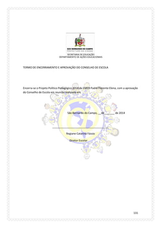 131 
SECRETARIA DE EDUCAÇÃO 
DEPARTAMENTO DE AÇÕES EDUCACIONAIS 
TERMO DE ENCERRAMENTO E APROVAÇÃO DO CONSELHO DE ESCOLA 
Encerra-se o Projeto Político Pedagógico 2014 da EMEB Padre Fiorente Elena, com a aprovação 
do Conselho de Escola em reunião realizada em 
São Bernardo do Campo, __de_______ de 2014 
______________________________________ 
Regiane Catarina Fássio 
Diretor Escolar 
