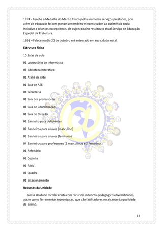 14 
1974 - Recebe a Medalha do Mérito Cívico pelos inúmeros serviços prestados, pois além de educador foi um grande benemérito e incentivador da assistência social inclusive a crianças excepcionais, de cujo trabalho resultou o atual Serviço de Educação Especial da Prefeitura. 
1991 – Falece no dia 20 de outubro e é enterrado em sua cidade natal. 
Estrutura Física 
10 Salas de aula 
01 Laboratório de Informática 
01 Biblioteca Interativa 
01 Ateliê de Arte 
01 Sala de AEE 
01 Secretaria 
01 Sala dos professores 
01 Sala de Coordenação 
01 Sala de Direção 
01 Banheiro para deficientes 
02 Banheiros para alunos (masculino) 
02 Banheiros para alunos (feminino) 
04 Banheiros para professores (2 masculinos e 2 femininos) 
01 Refeitório 
01 Cozinha 
01 Pátio 
01 Quadra 
01 Estacionamento 
Recursos da Unidade 
Nossa Unidade Escolar conta com recursos didáticos-pedagógicos diversificados, assim como ferramentas tecnológicas, que são facilitadores no alcance da qualidade de ensino.  