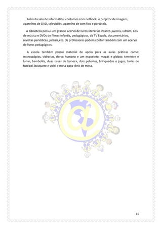 15 
Além da sala de informática, contamos com netbook, o projetor de imagens, aparelhos de DVD, televisões, aparelho de som fixo e portáteis. 
A biblioteca possui um grande acervo de livros literários infanto-juvenis, Cdrom, Cds de música e DVDs de filmes infantis, pedagógicos, da TV Escola, documentários, revistas periódicas, jornais,etc. Os professores podem contar também com um acervo de livros pedagógicos. 
A escola também possui material de apoio para as aulas práticas como: microscópios, vidrarias, dorso humano e um esqueleto, mapas e globos: terrestre e lunar, bambolês, duas casas de boneca, dois pebolins, brinquedos e jogos, bolas de futebol, basquete e volei e mesa para tênis de mesa. 
 