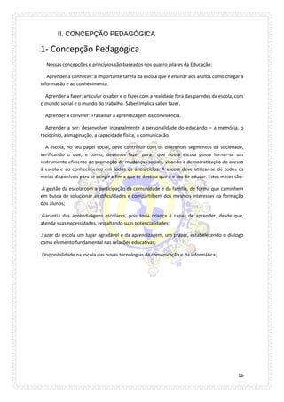 16 
II. CONCEPÇÃO PEDAGÓGICA 
1- Concepção Pedagógica 
Nossas concepções e princípios são baseados nos quatro pilares da Educação: 
Aprender a conhecer: a importante tarefa da escola que é ensinar aos alunos como chegar à informação e ao conhecimento. 
Aprender a fazer: articular o saber e o fazer com a realidade fora das paredes da escola, com o mundo social e o mundo do trabalho. Saber implica saber fazer. 
Aprender a conviver: Trabalhar a aprendizagem da convivência. 
Aprender a ser: desenvolver integralmente a personalidade do educando – a memória, o raciocínio, a imaginação, a capacidade física, a comunicação. 
A escola, no seu papel social, deve contribuir com os diferentes segmentos da sociedade, verificando o que, e como, devemos fazer para que nossa escola possa tornar-se um instrumento eficiente de promoção de mudanças sociais, visando a democratização do acesso à escola e ao conhecimento em todos os anos/ciclos. A escola deve utilizar-se de todos os meios disponíveis para se atingir o fim a que se destina que é o ato de educar. Estes meios são: 
.A gestão da escola com a participação da comunidade e da família, de forma que caminhem em busca de solucionar as dificuldades e compartilhem dos mesmos interesses na formação dos alunos; 
.Garantia das aprendizagens escolares, pois toda criança é capaz de aprender, desde que, atenda suas necessidades, ressaltando suas potencialidades; 
.Fazer da escola um lugar agradável e da aprendizagem, um prazer, estabelecendo o diálogo como elemento fundamental nas relações educativas; 
.Disponibilidade na escola das novas tecnologias da comunicação e da informática; 
 