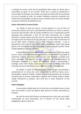 18 
a utilização do mesmo, ainda não há possibilidade deste espaço ser aberto para a comunidade, em geral, no ano corrente. Porém com o sucesso do atendimento à terceira idade, foi ofertado curso também no período da manhã, além de manutenção do curso no período da tarde. Em relação à Biblioteca estaremos estudando uma melhor forma de divulgação no blog da escola e também através de cartazes afixados nos painéis e lembretes nos bilhetes do mês. 
Acesso, Permanência e Sucesso Escolar 
Em relação às faltas dos alunos, a escola preparou no ano de 2013 um instrumento impresso para que o pai/responsável justificasse por escrito as mesmas, ao final de cada trimestre, além de contatos telefônicos com os responsáveis quando apontados pelo professor(a), a partir de três faltas consecutivas sem a devida justificativa. O grupo colocou que este recurso ( instrumento expresso) seja utilizado em espaço menor de tempo (ao final de cada mês ou a cada 5 faltas consecutivas) no ano de 2014, porém verificamos que as faltas diminuíram bastante e que os pouquíssimos casos pontuais continuarão sendo acompanhados melhor pela equipe gestora, com convocações dos pais/responsáveis e acionamento do Conselho Tutelar quando esgotados os recursos escolares. 
A equipe escolar faz encaminhamentos e orientações para a família de alguns alunos e muitas vezes não recebemos retorno destas. Foi apontada a necessidade de chamarmos a família num tempo mais curto para este “feedback” e também para novas orientações com algumas famílias e reuniões com acompanhamento da Orientadora Pedagógica e a Equipe de Orientação Técnica ( fonoaudióloga e psicóloga). Como temos muitos alunos de outro município as famílias estão sendo orientadas a procurar atendimento junto à UBS onde seu filho está cadastrado. 
Em relação à reunião de pais/responsáveis, indicou-se que seja planejada a apresentação de um vídeo e/ou outro instrumento, no início da mesma, para a sensibilização e posterior reflexão. Também se apontou a importância de momentos formativos para os mesmos, relacionados a assuntos como: bulling, violência, drogas, relação interpessoal ou qualquer outro tema que se avalie importante no ano corrente. 
Prática Pedagógica 
A nossa prática também deve ter um olhar para a comunidade em que o nosso aluno está inserido e a partir daí algumas ações devem ser revistas, aprimoradas ou mantidas. 
No início do ano de 2013 fizemos uma pesquisa com os pais, para uma melhor caracterização da nossa comunidade, mas no decorrer do ano poucas ações pedagógicas surgiram a partir daí.  