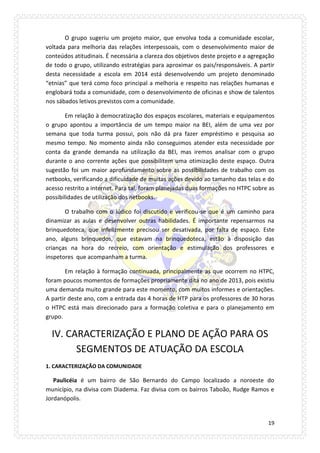 19 
O grupo sugeriu um projeto maior, que envolva toda a comunidade escolar, voltada para melhoria das relações interpessoais, com o desenvolvimento maior de conteúdos atitudinais. É necessária a clareza dos objetivos deste projeto e a agregação de todo o grupo, utilizando estratégias para aproximar os pais/responsáveis. A partir desta necessidade a escola em 2014 está desenvolvendo um projeto denominado “etnias” que terá como foco principal a melhoria e respeito nas relações humanas e englobará toda a comunidade, com o desenvolvimento de oficinas e show de talentos nos sábados letivos previstos com a comunidade. 
Em relação à democratização dos espaços escolares, materiais e equipamentos o grupo apontou a importância de um tempo maior na BEI, além de uma vez por semana que toda turma possui, pois não dá pra fazer empréstimo e pesquisa ao mesmo tempo. No momento ainda não conseguimos atender esta necessidade por conta da grande demanda na utilização da BEI, mas iremos analisar com o grupo durante o ano corrente ações que possibilitem uma otimização deste espaço. Outra sugestão foi um maior aprofundamento sobre as possibilidades de trabalho com os netbooks, verificando a dificuldade de muitas ações devido ao tamanho das telas e do acesso restrito a internet. Para tal, foram planejadas duas formações no HTPC sobre as possibilidades de utilização dos netbooks. 
O trabalho com o lúdico foi discutido e verificou-se que é um caminho para dinamizar as aulas e desenvolver outras habilidades. É importante repensarmos na brinquedoteca, que infelizmente precisou ser desativada, por falta de espaço. Este ano, alguns brinquedos, que estavam na brinquedoteca, estão à disposição das crianças na hora do recreio, com orientação e estimulação dos professores e inspetores que acompanham a turma. 
Em relação à formação continuada, principalmente as que ocorrem no HTPC, foram poucos momentos de formações propriamente dita no ano de 2013, pois existiu uma demanda muito grande para este momento, com muitos informes e orientações. A partir deste ano, com a entrada das 4 horas de HTP para os professores de 30 horas o HTPC está mais direcionado para a formação coletiva e para o planejamento em grupo. 
IV. CARACTERIZAÇÃO E PLANO DE AÇÃO PARA OS SEGMENTOS DE ATUAÇÃO DA ESCOLA 
1. CARACTERIZAÇÃO DA COMUNIDADE 
Paulicéia é um bairro de São Bernardo do Campo localizado a noroeste do município, na divisa com Diadema. Faz divisa com os bairros Taboão, Rudge Ramos e Jordanópolis.  