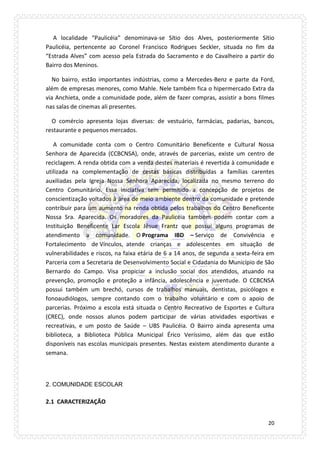20 
A localidade “Paulicéia” denominava-se Sítio dos Alves, posteriormente Sítio Paulicéia, pertencente ao Coronel Francisco Rodrigues Seckler, situada no fim da “Estrada Alves” com acesso pela Estrada do Sacramento e do Cavalheiro a partir do Bairro dos Meninos. 
No bairro, estão importantes indústrias, como a Mercedes-Benz e parte da Ford, além de empresas menores, como Mahle. Nele também fica o hipermercado Extra da via Anchieta, onde a comunidade pode, além de fazer compras, assistir a bons filmes nas salas de cinemas ali presentes. 
O comércio apresenta lojas diversas: de vestuário, farmácias, padarias, bancos, restaurante e pequenos mercados. 
A comunidade conta com o Centro Comunitário Beneficente e Cultural Nossa Senhora de Aparecida (CCBCNSA), onde, através de parcerias, existe um centro de reciclagem. A renda obtida com a venda destes materiais é revertida à comunidade e utilizada na complementação de cestas básicas distribuídas a famílias carentes auxiliadas pela Igreja Nossa Senhora Aparecida, localizada no mesmo terreno do Centro Comunitário. Essa iniciativa tem permitido a concepção de projetos de conscientização voltados à área de meio ambiente dentro da comunidade e pretende contribuir para um aumento na renda obtida pelos trabalhos do Centro Beneficente Nossa Sra. Aparecida. Os moradores da Paulicéia também podem contar com a Instituição Beneficente Lar Escola Jêsue Frantz que possui alguns programas de atendimento a comunidade. O Programa IBD – Serviço de Convivência e Fortalecimento de Vínculos, atende crianças e adolescentes em situação de vulnerabilidades e riscos, na faixa etária de 6 a 14 anos, de segunda a sexta-feira em Parceria com a Secretaria de Desenvolvimento Social e Cidadania do Município de São Bernardo do Campo. Visa propiciar a inclusão social dos atendidos, atuando na prevenção, promoção e proteção a infância, adolescência e juventude. O CCBCNSA possui também um brechó, cursos de trabalhos manuais, dentistas, psicólogos e fonoaudiólogos, sempre contando com o trabalho voluntário e com o apoio de parcerias. Próximo a escola está situada o Centro Recreativo de Esportes e Cultura (CREC), onde nossos alunos podem participar de várias atividades esportivas e recreativas, e um posto de Saúde – UBS Paulicéia. O Bairro ainda apresenta uma biblioteca, a Biblioteca Pública Municipal Érico Veríssimo, além das que estão disponíveis nas escolas municipais presentes. Nestas existem atendimento durante a semana. 
2. COMUNIDADE ESCOLAR 
2.1 CARACTERIZAÇÃO  