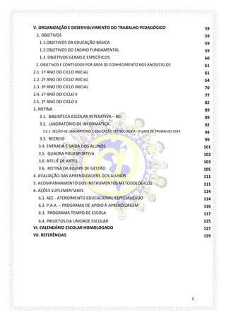 3 
V. ORGANIZAÇÃO E DESENVOLVIMENTO DO TRABALHO PEDAGÓGICO 
59 
1. OBJETIVOS 
59 
1.1.OBJETIVOS DA EDUCAÇÃO BÁSICA 
59 
1.2.OBJETIVOS DO ENSINO FUNDAMENTAL 
59 
1.3. OBJETIVOS GERAIS E ESPECÍFICOS 
60 
2. OBJETIVOS E CONTEÚDOS POR ÁREA DE CONHECIMENTO NOS ANOS/CICLOS 
61 
2.1. 1º ANO DO CICLO INICIAL 
61 
2.2. 2º ANO DO CICLO INICIAL 
64 
2.3. 3º ANO DO CICLO INICIAL 
70 
2.4. 1º ANO DO CICLO II 
77 
2.5. 2º ANO DO CICLO II 
82 
3. ROTINA 
89 
3.1. BIBLIOTECA ESCOLAR INTERATIVA – BEI 
89 
3.2. LABORATÓRIO DE INFORMÁTICA 
92 
3.2.1. SEÇÃO DE LABORATÓRIO E EDUCAÇÃO TECNOLÓGICA - PLANO DE TRABALHO 2014 
94 
3.3. RECREIO 
99 
3.4. ENTRADA E SAÍDA DOS ALUNOS 
101 
3.5. QUADRA POLIESPORTIVA 
102 
3.6. ATELIÊ DE ARTES 
103 
3.6. ROTINA DA EQUIPE DE GESTÃO 
105 
4. AVALIAÇÃO DAS APRENDIZAGENS DOS ALUNOS 
111 
5. ACOMPANHAMENTO DOS INSTRUMENTOS METODOLÓGICOS 
111 
6. AÇÕES SUPLEMENTARES 
114 
6.1. AEE - ATENDIMENTO EDUCACIONAL ESPECIALIZADO 
114 
6.2. P.A.A. – PROGRAMA DE APOIO À APRENDIZAGEM 
116 
6.3. PROGRAMA TEMPO DE ESCOLA 
117 
6.4. PROJETOS DA UNIDADE ESCOLAR 
125 
VI. CALENDÁRIO ESCOLAR HOMOLOGADO 
127 
VII. REFERÊNCIAS 
129 
 