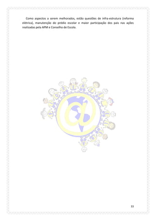 33 
Como aspectos a serem melhorados, estão questões de infra-estrutura (reforma elétrica), manutenção do prédio escolar e maior participação dos pais nas ações realizadas pela APM e Conselho de Escola. 
 