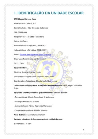 4 
I. IDENTIFICAÇÃO DA UNIDADE ESCOLAR 
EMEB Padre Fiorente Elena 
Endereço: Rua Dráusio, 900 
Bairro Paulicéia – São Bernardo do Campo 
CEP: 09684-000 
Telefone/Fax: 4178-0886 – Secretaria 
Outros telefones: 
Biblioteca Escolar Interativa ; 4363.1871 
Laboratório de Informática; 4361.3982 
Email: fiorente.elena@saobernardo.sp.gov.br 
Blog: www.fiorentelena.wordpress.com 
CIE: 217505 
Equipe Gestora: 
Diretora: Regiane Catarina Fássio 
Vice-diretora: Regina Akemi Toyofuku Perez Perez 
Coordenadora Pedagógica: Cláudia Scofield de Lemos 
Orientadora Pedagógica que acompanha a unidade escolar: Thaís Regina Fernandes Soler 
Equipe de Orientação Técnica que acompanha a unidade escolar: 
- Fonoaudióloga: Márcia Azevedo de S. Matumoto 
-Psicóloga: Maria Luiza Martins 
-Assistente Social: Fátima Aparecida Marangoni 
-Terapeuta Ocupacional: Cláudia Silvestre 
Nível de Ensino: Ensino Fundamental I 
Períodos e Horários de Funcionamento da Unidade Escolar: 
1.o Período: 7 às 12h  