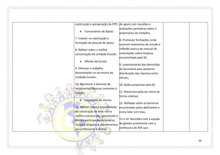 50 
construção e apropriação do PPP; 
 Funcionários de Apoio: 
7. Investir na valorização e formação do pessoal de apoio; 
8. Refletir sobre a melhor conservação da Unidade Escolar; 
 Oficiais de Escola: 
9. Otimizar o trabalho desenvolvido na secretaria da Unidade Escolar; 
10. Aprimorar o domínio de ferramentas técnicas inerentes à função; 
 Inspetores de alunos: 
11. Refletir sobre a possibilidade de construção de uma rotina melhor estruturada, garantindo a efetiva participação durante os recreios dirigidos e atendimentos aos professores e alunos 
de apoio com reuniões e avaliações periódicas sobre o andamento do trabalho; 
8. Promover formações onde ocorram momentos de estudo e reflexão acerca do manual de orientações sobre limpeza, encaminhado pela SE; 
9. Levantamento das demandas da Secretaria para posterior distribuição das mesmas entre oficiais; 
10. Ações propostas pela SE; 
11. Reestruturação da rotina de forma coletiva; 
12. Reflexão sobre as barreiras encontradas pelos deficientes e como lidar com elas; 
13 e 14. Reuniões com a equipe de gestão juntamente com a professora de AEE que  