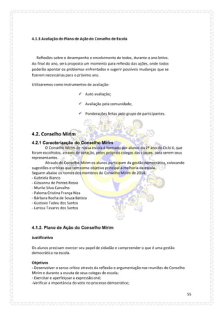 55 
4.1.3 Avaliação do Plano de Ação do Conselho de Escola 
Reflexões sobre o desempenho e envolvimento de todos, durante o ano letivo. Ao final do ano, será proposto um momento para reflexão das ações, onde todos poderão apontar os problemas enfrentados e sugerir possíveis mudanças que se fizerem necessárias para o próximo ano. 
Utilizaremos como instrumentos de avaliação: 
 Auto avaliação; 
 Avaliação pela comunidade; 
 Ponderações feitas pelo grupo de participantes. 
4.2. Conselho Mirim 
4.2.1 Caracterização do Conselho Mirim 
O Conselho Mirim de nossa escola é formado por alunos do 2º ano do Ciclo II, que foram escolhidos, através de votação, pelos próprios colegas das classes, para serem seus representantes. 
Através do Conselho Mirim os alunos participam da gestão democrática, colocando sugestões e críticas que tem como objetivo principal a melhoria da escola. 
Seguem abaixo os nomes dos membros do Conselho Mirim de 2014: 
- Gabriela Blanco 
- Giovanna de Pontes Rosso 
- Murilo Silva Carvalho 
- Paloma Cristina França Niza 
- Bárbara Rocha de Souza Batista 
- Gustavo Tadeu dos Santos 
- Larissa Tavares dos Santos 
4.1.2. Plano de Ação do Conselho Mirim 
Justificativa 
Os alunos precisam exercer seu papel de cidadão e compreender o que é uma gestão democrática na escola. 
Objetivos 
- Desenvolver o senso crítico através da reflexão e argumentação nas reuniões do Conselho Mirim e durante a escuta de seus colegas de escola; 
- Exercitar e aperfeiçoar a expressão oral; 
-Verificar a importância do voto no processo democrático;  