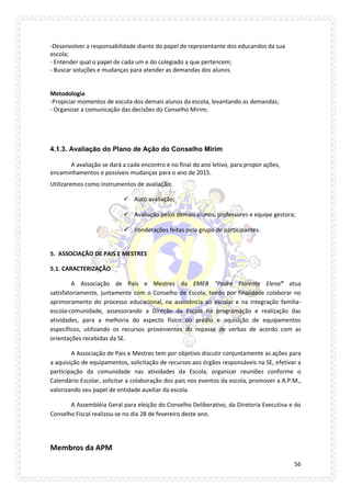 56 
-Desenvolver a responsabilidade diante do papel de representante dos educandos da sua escola; 
- Entender qual o papel de cada um e do colegiado a que pertencem; 
- Buscar soluções e mudanças para atender as demandas dos alunos. 
Metodologia 
-Propiciar momentos de escuta dos demais alunos da escola, levantando as demandas; 
- Organizar a comunicação das decisões do Conselho Mirim; 
4.1.3. Avaliação do Plano de Ação do Conselho Mirim 
A avaliação se dará a cada encontro e no final do ano letivo, para propor ações, encaminhamentos e possíveis mudanças para o ano de 2015. 
Utilizaremos como instrumentos de avaliação: 
 Auto avaliação; 
 Avaliação pelos demais alunos, professores e equipe gestora; 
 Ponderações feitas pelo grupo de participantes. 
5. ASSOCIAÇÃO DE PAIS E MESTRES 
5.1. CARACTERIZAÇÃO 
A Associação de Pais e Mestres da EMEB “Padre Fiorente Elena” atua satisfatoriamente, juntamente com o Conselho de Escola, tendo por finalidade colaborar no aprimoramento do processo educacional, na assistência ao escolar e na integração família- escola-comunidade, assessorando a Direção da Escola na programação e realização das atividades, para a melhoria do aspecto físico do prédio e aquisição de equipamentos específicos, utilizando os recursos provenientes do repasse de verbas de acordo com as orientações recebidas da SE. 
A Associação de Pais e Mestres tem por objetivo discutir conjuntamente as ações para a aquisição de equipamentos, solicitação de recursos aos órgãos responsáveis na SE, efetivar a participação da comunidade nas atividades da Escola, organizar reuniões conforme o Calendário Escolar, solicitar a colaboração dos pais nos eventos da escola, promover a A.P.M., valorizando seu papel de entidade auxiliar da escola. 
A Assembléia Geral para eleição do Conselho Deliberativo, da Diretoria Executiva e do Conselho Fiscal realizou-se no dia 28 de fevereiro deste ano. 
Membros da APM  