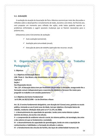 59 
5.3. AVALIAÇÃO 
A avaliação da atuação da Associação de Pais e Mestres ocorrerá por meio das discussões e reflexões sobre o desempenho e envolvimento de todos, durante o ano letivo. Ao final do ano, será proposto um momento para reflexão das ações, onde todos poderão apontar os problemas enfrentados e sugerir possíveis mudanças que se fizerem necessárias para o próximo ano. 
Utilizaremos como instrumentos de avaliação: 
 Auto avaliação (semestral); 
 Avaliação pela comunidade (anual); 
 Execução do plano de trabalho (aplicação dos recursos: anual). 
V. Organização e Desenvolvimento do Trabalho Pedagógico. 
1. Objetivos 
1.1. Objetivos da Educação Básica LDB: Título V - Dos Níveis e das Modalidades de Educação e Ensino Capítulo II Seção I Das Disposições Gerais “Art. 22º. A Educação básica tem por finalidades desenvolver o educando, assegurando-lhe a formação comum indispensável para o exercício da cidadania e fornecer-lhe meios para progredir no trabalho e em estudos posteriores.” 
1.2. Objetivos do Ensino Fundamental Lei 9.394, de 20/12/1996 – Lei de Diretrizes e Bases Art. 32. O ensino fundamental obrigatório, com duração de 9 (nove) anos, gratuito na escola pública, iniciando-se aos 6 (seis) anos de idade, terá por objetivo a formação básica do cidadão, mediante: (Redação dada pela Lei nº 11.274, de 2006) I - o desenvolvimento da capacidade de aprender, tendo como meios básicos o pleno domínio da leitura, da escrita e do cálculo; II - a compreensão do ambiente natural e social, do sistema político, da tecnologia, das artes e dos valores em que se fundamenta a sociedade; III - o desenvolvimento da capacidade de aprendizagem, tendo em vista a aquisição de conhecimentos e habilidades e a formação de atitudes e valores; IV - o fortalecimento dos vínculos de família, dos laços de solidariedade humana e de  