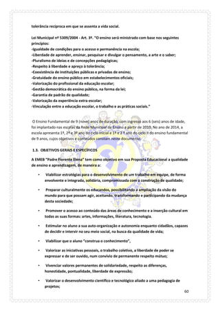 60 
tolerância recíproca em que se assenta a vida social. Lei Municipal nº 5309/2004 - Art. 3º. “O ensino será ministrado com base nos seguintes princípios: -Igualdade de condições para o acesso e permanência na escola; -Liberdade de aprender, ensinar, pesquisar e divulgar o pensamento, a arte e o saber; -Pluralismo de ideias e de concepções pedagógicas; -Respeito à liberdade e apreço à tolerância; -Coexistência de instituições públicas e privadas de ensino; -Gratuidade do ensino público em estabelecimentos oficiais; -Valorização do profissional da educação escolar; -Gestão democrática do ensino público, na forma da lei; -Garantia de padrão de qualidade; -Valorização da experiência extra-escolar; -Vinculação entre a educação escolar, o trabalho e as práticas sociais.” 
O Ensino Fundamental de 9 (nove) anos de duração, com ingresso aos 6 (seis) anos de idade, foi implantado nas escolas da Rede Municipal de Ensino a partir de 2010. No ano de 2014, a escola apresenta:1º, 2º e 3º ano do ciclo inicial e 1º e 2 º ano do ciclo II do ensino fundamental de 9 anos, cujos objetivos e conteúdos constam neste documento. 1.3. OBJETIVOS GERAIS E ESPECÍFICOS 
A EMEB “Padre Fiorente Elena” tem como objetivo em sua Proposta Educacional a qualidade de ensino e aprendizagem, de maneira a: 
• Viabilizar estratégias para o desenvolvimento de um trabalho em equipe, de forma envolvente e integrada, solidária, compromissada com a construção de qualidade; 
• Preparar culturalmente os educandos, possibilitando a ampliação da visão do mundo para que possam agir, aceitando, transformando e participando da mudança desta sociedade; 
• Promover o acesso ao conteúdo das áreas de conhecimento e a inserção cultural em todas as suas formas: artes, informações, literatura, tecnologia. 
• Estimular no aluno a sua auto-organização e autonomia enquanto cidadãos, capazes de decidir e intervir no seu meio social, na busca da qualidade de vida; 
• Viabilizar que o aluno “construa o conhecimento”, 
• Valorizar as iniciativas pessoais, o trabalho coletivo, a liberdade de poder se expressar e de ser ouvido, num convívio de permanente respeito mútuo; 
• Vivenciar valores permanentes de solidariedade, respeito as diferenças, honestidade, pontualidade, liberdade de expressão; 
• Valorizar o desenvolvimento científico e tecnológico aliado a uma pedagogia de projetos;  